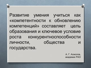 Развитие умения учиться как
«компетентности к обновлению
компетенций» составляет цель
образования и ключевое условие
роста конкурентноспособности
личности, общества и
государства.
А. Г. Асмолов,
академик РАО
 