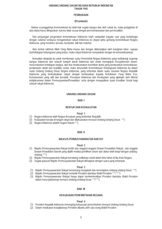 1
UNDANG-UNDANG DASAR NEGARA REPUBLIK INDONESIA
TAHUN 1945
PEMBUKAAN
(Preambule)
Bahwa sesungguhnya Kemerdekaan itu ialah hak segala bangsa dan oleh sebab itu, maka penjajahan di
atas dunia harus dihapuskan, karena tidak sesuai dengan peri-kemanusiaan dan peri-keadilan.
Dan perjuangan pergerakan kemerdekaan Indonesia telah sampailah kepada saat yang berbahagia
dengan selamat sentausa mengantarkan rakyat Indonesia ke depan pintu gerbang kemerdekaan Negara
Indonesia, yang merdeka, bersatu, berdaulat, adil dan makmur.
Atas berkat rakhmat Allah Yang Maha Kuasa dan dengan didorongkan oleh keinginan luhur, supaya
berkehidupan kebangsaan yang bebas, maka rakyat Indonesia menyatakan dengan ini kemerdekaannya.
Kemudian daripada itu untuk membentuk suatu Pemerintah Negara Indonesia yang melindungi segenap
bangsa Indonesia dan seluruh tumpah darah Indonesia dan untuk memajukan kesejahteraan umum,
mencerdaskan kehidupan bangsa, dan ikut melaksanakan ketertiban dunia yang berdasarkan kemerdekaan,
perdamaian abadi dan keadilan sosial, maka disusunlah Kemerdekaan Kebangsaan Indonesia itu dalam
suatu Undang Undang Dasar Negara Indonesia, yang terbentuk dalam suatu susunan Negara Republik
Indonesia yang berkedaulatan rakyat dengan berdasarkan kepada Ketuhanan Yang Maha Esa,
Kemanusiaan yang adil dan beradab, Persatuan Indonesia dan Kerakyatan yang dipimpin oleh hikmat
kebijaksanaan dalam Permusyawatan/Perwakilan, serta dengan mewujudkan suatu Keadilan Sosial bagi
seluruh rakyat Indonesia.
UNDANG-UNDANG DASAR
BAB I
BENTUK DAN KEDAULATAN
Pasal 1
(1) Negara Indonesia ialah Negara Kesatuan yang berbentuk Republik.
(2) Kedaulatan berada di tangan rakyat dan dilaksanakan menurut Undang-Undang Dasar. ***)
(3) Negara Indonesia adalah negara hukum.***)
BAB II
MAJELIS PERMUSYAWARATAN RAKYAT
Pasal 2
(1) Majelis Permusyawaratan Rakyat terdiri atas anggota-anggota Dewan Perwakilan Rakyat , dan anggota
Dewan Perwakilan Daerah yang dipilih melalui pemilihan umum dan diatur lebih lanjut dengan undang-
undang.****)
(2) Majelis Permusyawaratan Rakyat bersidang sedikitnya sekali dalam lima tahun di Ibu Kota Negara.
(3) Segala putusan Majelis Permusyawaratan Rakyat ditetapkan dengan suara yang terbanyak.
Pasal 3
(1) Majelis Permusyawaratan Rakyat berwenang mengubah dan menetapkan Undang-undang Dasar. ***)
(2) Majelis Permusyawaratan Rakyat melantik Presiden dan/atau Wakil Presiden.***/ ****)
(3) Majelis Permusyawaratan Rakyat hanya dapat memberhentikan Presiden dan/atau Wakil Presiden
dalam masa jabatannya menurut Undang-Undang Dasar.***/****)
BAB III
KEKUASAAN PEMERINTAHAN NEGARA
Pasal 4
(1) Presiden Republik Indonesia memegang kekuasaan pemerintahan menurut Undang-Undang Dasar.
(2) Dalam melakukan kewajibannya Presiden dibantu oleh satu orang Wakil Presiden.
 