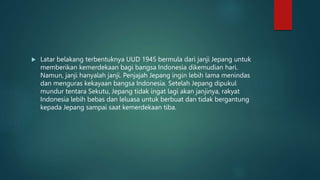  Latar belakang terbentuknya UUD 1945 bermula dari janji Jepang untuk
memberikan kemerdekaan bagi bangsa Indonesia dikemudian hari.
Namun, janji hanyalah janji. Penjajah Jepang ingin lebih lama menindas
dan menguras kekayaan bangsa Indonesia. Setelah Jepang dipukul
mundur tentara Sekutu, Jepang tidak ingat lagi akan janjinya, rakyat
Indonesia lebih bebas dan leluasa untuk berbuat dan tidak bergantung
kepada Jepang sampai saat kemerdekaan tiba.
 