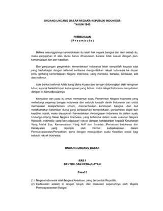 UNDANG-UNDANG DASAR NEGARA REPUBLIK INDONESIA
TAHUN 1945
PEMBUKAAN
( P r e a m b u l e )
Bahwa sesungguhnya kemerdekaan itu ialah hak segala bangsa dan oleh sebab itu,
maka penjajahan di atas dunia harus dihapuskan, karena tidak sesuai dengan peri-
kemanusiaan dan peri-keadilan.
Dan perjuangan pergerakan kemerdekaan Indonesia telah sampailah kepada saat
yang berbahagia dengan selamat sentausa mengantarkan rakyat Indonesia ke depan
pintu gerbang kemerdekaan Negara Indonesia, yang merdeka, bersatu, berdaulat, adil
dan makmur.
Atas berkat rakhmat Allah Yang Maha Kuasa dan dengan didorongkan oleh keinginan
luhur, supaya berkehidupan kebangsaan yang bebas, maka rakyat Indonesia menyatakan
dengan ini kemerdekaannya.
Kemudian dari pada itu untuk membentuk suatu Pemerintah Negara Indonesia yang
melindungi segenap bangsa Indonesia dan seluruh tumpah darah Indonesia dan untuk
memajukan kesejahteraan umum, mencerdaskan kehidupan bangsa, dan ikut
melaksanakan ketertiban dunia yang berdasarkan kemerdekaan, perdamaian abadi dan
keadilan sosial, maka disusunlah Kemerdekaan Kebangsaan Indonesia itu dalam suatu
Undang-Undang Dasar Negara Indonesia, yang terbentuk dalam suatu susunan Negara
Republik Indonesia yang berkedaulatan rakyat dengan berdasarkan kepada Ketuhanan
Yang Maha Esa, Kemanusiaan Yang Adil dan Beradab, Persatuan Indonesia dan
Kerakyatan yang dipimpin oleh hikmat kebijaksanaan dalam
Permusyawaratan/Perwakilan, serta dengan mewujudkan suatu Keadilan sosial bagi
seluruh rakyat Indonesia.
UNDANG-UNDANG DASAR
BAB I
BENTUK DAN KEDAULATAN
Pasal 1
(1) Negara Indonesia ialah Negara Kesatuan, yang berbentuk Republik.
(2) Kedaulatan adalah di tangan rakyat, dan dilakukan sepenuhnya oleh Majelis
Permusyawaratan Rakyat.
 