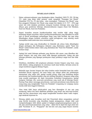 www.hukumonline.com
www.hukumonline.com 3
PENJELASAN UMUM
1. Dalam ordonansi-ordonansi yang diundangkan dalam Staatsblad 1949-273, 295, 330 dan
331, maka yang dituju ialah, pertama: untuk mengubah "Penetapan Izin Masuk"
(Staatsblad 1916 No. 47) dan kedua : akan menetapkan, "Ordonansi Izin Masuk" yang
baru pengganti Ordonansi Izin Masuk yang sampai kini dipakai (L.N. 1917 - 693), juga
antara lain telah diadakan perubahan mengenai kenaikan beberapa tarip yang harus
dibayar guna pemberian beberapa dokumen-dokumen imigrasi (Surat Izin Mendarat,
Surat Izin Masuk, Surat Izin Penduduk).
2. Seperti kemudian ternyata kenaikan-kenaikan tarip tersebut tidak cukup tinggi,
berhubung dengan kenyataan, bahwa pembayaran-pembayaran yang dikenakan itu masih
jauh di bawah perimbangan perbandingan harga yang telah berobah, dan juga kalau
dibandingkan dengan kenaikan seluruhnya segala perongkosan, yang sekarang masih
menunjukkan tanda-tanda akan terus memuncak lagi.
3. Apalagi jumlah uang yang dimaksudkan itu belumlah ada artinya kalau dibandingkan
dengan pentingnya dan berharganya dokumen yang diterimanya seperti "Surat Izin
Masuk" (untuk berdiam dalam waktu yang ditentukan) dan "Surat Izin Penduduk", (untuk
berdiam tetap).
4. Apalagi kini untuk beberapa perbuatan yang diterima oleh umum, yang dihasilkan dari
aturan Imigrasi, ada yang sama sekali tidak dipungut pembayaran, sedang ada pula
beberapa perbuatan yang dipungut pembayaran tetapi jumlahnya sangat kecil dan tidak
berarti.
5. Sebaliknya, disebabkan oleh pengluasan pekerjaan Jawatan Imigrasi yang besar, yang
telah dialami, sedang pengluasan itu seterusnya masih akan berlaku, hal mana semua itu
sangat memberati anggaran Belanja Negara.
6. Bukanlah tugas Jawatan Imigrasi dari tahun ketahun makin bertambah berat dan makin
bertambah banyak ragamnya, hal mana bukan saja sebagai akibat dari perhubungan
internasional yang makin sulit, apalagi sesudah perang, tetapi juga berhubung dengan
penyelesaian atas kejadian-kejadian yang tak terbilang banyaknya, mengenai orang-orang
yang sesudah peperangan tak dapat menyatakan kedudukan kenegaraannya, apalagi
mengenai beberapa ribu surat-surat permohonan yang masih ada di beberapa Kantor
Pamong Praja dalam menunggu penyelesaian, surat-surat permohonan mana diterima dari
orang-orang yang menghendaki "Surat izin Penduduk" (vergunning tot vestiging), karena
mereka telah lama tinggal di Indonesia.
7. Akan tetapi tidak hanya pokok-pokok yang baru diterangkan di atas saja yang
mendorong, bahwa kini harus dipikirkan perbaikan yang berarti atas tarip-tarip tersebut,
tetapi lain-lain alasan-alasan yang sangat menghendaki kenaikan dalam waktu singkat,
juga mendesak kejurusan itu.
8. Memang adalah suatu kewajiban moril dari Pemerintah dalam mengerjakan soal-soal
yang bersifat kesosialan yang diserahkan kepada penjagaannya, dengan tidak usah
mempertimbangkan lebih dahulu apakah di hadapan pengeluaran-pengeluaran untuk itu
ada pula penerimaan-penerimaan yang cukup - dalam hal ini dapat kita ingat antara lain
pada "Kesehatan R. at", "Pengajaran" dan lain-lain soal yang sangat banyak meminta
 