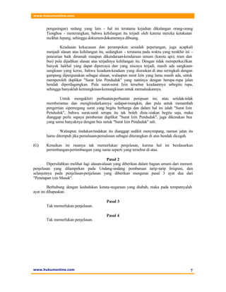 www.hukumonline.com
www.hukumonline.com 7
pengasingan) sedang yang lain - hal ini terutama kejadian dikalangan orang-orang
Tionghoa - menerangkan, bahwa kehilangan itu terjadi oleh karena mereka ketakutan
melihat Jepang, sehingga dokumen-dokumennya dibuang.
Keadaaan kekacauan dan perampokan sesudah peperangan, juga acapkali
menjadi alasan atas kehilangan itu, sedangkan - terutama pada waktu yang terakhir ini -
pencurian baik dirumah maupun dikendaraan-kendaraan umum (kareta api); tram dan
bus) pula dijadikan alasan atas terjadinya kehilangan itu. Dengan tidak memperkecilkan
banyak hal-hal yang dapat dipercaya dan yang niscaya terjadi, masih ada sangkaan-
sangkaan yang keras, bahwa keadaan-keadaan yang diuraikan di atas seringkali dengan
gampang dipergunakan sebagai alasan, walaupun surat Izin yang lama masih ada, untuk
memperoleh duplikat "Surat Izin Penduduk" yang nantinya dengan berupa-rupa jalan
hendak diperdagangkan. Pula surat-surat Izin tersebut keadaannya sebegitu rupa,
sehingga banyaklah kemungkinan-kemungkinan untuk memalsukannya.
Untuk mengakhiri perbuatan-perbuatan penipuan ini, atau setidak-tidak
memberantas dan menghindarkannya sedapat-mungkin, dan pula untuk menambah
pengertian sipemegang surat yang begitu berharga dan dalam hal ini ialah "Surat Izin
Penduduk", bahwa surat-surat serupa itu tak boleh disia-siakan begitu saja, maka
dianggap perlu supaya pemberian duplikat "Surat Izin Penduduk", juga dikenakan bea
yang sama banyaknya dengan bea untuk "Surat Izin Penduduk" asli.
Walaupun tindakan-tindakan itu dianggap sedikit menyimpang, namun jalan itu
harus ditempuh jika pemalsuan-pemalsuan sebagai diterangkan di atas hendak dicegah.
(G) Kenaikan ini rasanya tak memerlukan penjelasan, karena hal ini berdasarkan
pertimbangan-pertimbangan yang sama seperti yang tersebut di atas.
Pasal 2
Dipersilahkan melihat lagi alasan-alasan yang diberikan dalam bagian umum dari memori
penjelasan yang dilampirkan pada Undang-undang pembaruan tarip-tarip Imigrasi, dan
selanjutnya pada penjelasan-penjelasan yang diberikan mengenai pasal 3 ayat dua dari
"Penetapan izin Masuk".
Berhubung dengan kedudukan ketata-negaraan yang diubah, maka pada tempatnyalah
ayat ini dihapuskan.
Pasal 3
Tak memerlukan penjelasan.
Pasal 4
Tak memerlukan penjelasan.
 