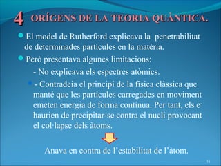 4   ORÍGENS DE LA TEORIA QUÀNTICA.
El model de Rutherford explicava la penetrabilitat
 de determinades partícules en la matèria.
Però presentava algunes limitacions:
   - No explicava els espectres atòmics.
  - Contradeia el principi de la física clàssica que
   manté que les partícules carregades en moviment
   emeten energia de forma contínua. Per tant, els e-
   haurien de precipitar-se contra el nucli provocant
   el col·lapse dels àtoms.

       Anava en contra de l’estabilitat de l’àtom.
                                                        14
 