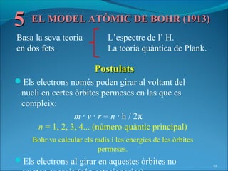 5 EL MODEL ATÒMIC DE BOHR (1913)
Basa la seva teoria           L’espectre de l’ H.
en dos fets                   La teoria quàntica de Plank.

                         Postulats
Els electrons només poden girar al voltant del
 nucli en certes òrbites permeses en las que es
 compleix:
                 m · v · r = n · h / 2π
      n = 1, 2, 3, 4... (número quàntic principal)
    Bohr va calcular els radis i les energies de les òrbites
                          permeses.
Els electrons al girar en aquestes òrbites no                 19
 