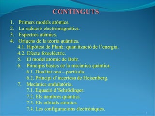 CONTINGUTS
1.   Primers models atòmics.
2.   La radiació electromagnètica.
3.   Espectres atòmics.
4.   Orígens de la teoria quàntica.
     4.1. Hipòtesi de Plank: quantització de l’energia.
     4.2. Efecte fotoelèctric.
     5. El model atòmic de Bohr.
     6. Principis bàsics de la mecànica quàntica.
          6.1. Dualitat ona – partícula.
          6.2. Principi d’incertesa de Heisenberg.
     7. Mecànica ondulatòria.
          7.1. Equació d’Schrödinger.
          7.2. Els nombres quàntics.
          7.3. Els orbitals atòmics.
          7.4. Les configuracions electròniques.
                                                          2
 