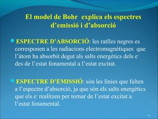 El model de Bohr explica els espectres
            d’emissió i d’absorció

ESPECTRE D’ABSORCIÓ: les ratlles negres es
 corresponen a les radiacions electromagnètiques que
 l’àtom ha absorbit degut als salts energètics dels e-
 des de l’estat fonamental a l’estat excitat.

ESPECTRE D’EMISSIÓ: són les línies que falten
 a l’espectre d’absorció, ja que són els salts energètics
 que els e- realitzen per tornar de l’estat excitat a
 l’estat fonamental.
                                                            22
 