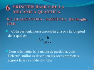 6    PRINCIPIS BÀSICS DE LA
     MECÀNICA QUÀNTICA.
6.1. DUALITAT ONA - PARTÍCULA (De Broglie,
1924).
 “Cada partícula porta associada una ona la longitud
 de la qual és:
                          h
                      λ=
                         m ×v

Com més petita és la massa de partícula, com
 l’electró, millor es descriuen les seves propietats
 segons la seva condició d’ona.
                                                        26
 