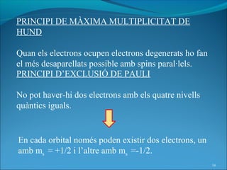 PRINCIPI DE MÀXIMA MULTIPLICITAT DE
HUND

Quan els electrons ocupen electrons degenerats ho fan
el més desaparellats possible amb spins paral·lels.
PRINCIPI D’EXCLUSIÓ DE PAULI

No pot haver-hi dos electrons amb els quatre nivells
quàntics iguals.


En cada orbital només poden existir dos electrons, un
amb ms = +1/2 i l’altre amb ms =-1/2.
                                                        34
 