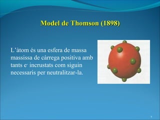 Model de Thomson (1898)


L’àtom és una esfera de massa
massissa de càrrega positiva amb
tants e- incrustats com siguin
necessaris per neutralitzar-la.




                                     4
 