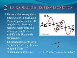 2    LA RADIACIÓ ELECTROMAGNÈTICA.
Una ona electromagnètica
 consisteix en la oscil·lació
 d’un camp elèctric i un altre
 magnètic en direccions
 perpendiculars entre si, i
 alhora, perpendiculars
 ambdós a la direcció de
 propagació.
Es caracteritza per la seva                     c
 freqüència “ν” o per la seva             ν =
                                                 λ
 longitud d’ona “λ”,
 relacionades entre si per:    c = 3·108 m/s (velocitat de la llum)
                                                                7
 