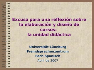 Excusa para una reflexión sobre la elaboración y diseño de cursos:  la unidad didáctica Universität Lüneburg Fremdsprachenzentrum Fach Spanisch Abril de 2007 