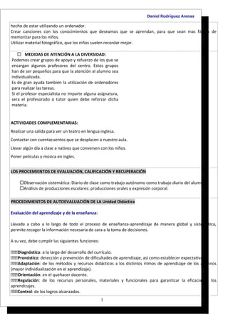 Daniel Rodríguez Arenas

hecho de estar utilizando un ordenador.
Crear canciones con los conocimientos que deseamos que se aprendan, para que sean mas fáciles de
memorizar para los niños.
Utilizar material fotográfico, que los niños suelen recordar mejor.

    MEDIDAS DE ATENCIÓN A LA DIVERSIDAD:
Podemos crear grupos de apoyo y refuerzo de los que se
encargan algunos profesores del centro. Estos grupos
han de ser pequeños para que la atención al alumno sea
individualizada.
Es de gran ayuda también la utilización de ordenadores
para realizar las tareas.
Si el profesor especialista no imparte alguna asignatura,
sera el profesorado o tutor quien debe reforzar dicha
materia.


ACTIVIDADES COMPLEMENTARIAS:
Realizar una salida para ver un teatro en lengua inglesa.
Contactar con cuentacuentos que se desplacen a nuestro aula.
Llevar algún día a clase a nativos que conversen con los niños.
Poner películas y música en ingles.


LOS PROCEMIENTOS DE EVALUACIÓN, CALIFICACIÓN Y RECUPERACIÓN

    Observación sistemática: Diario de clase como trabajo autónomo como trabajo diario del alumno.
    Análisis de producciones escolares: producciones orales y expresión corporal.

PROCEDIMIENTOS DE AUTOEVALUACIÓN DE LA Unidad Didáctica

Evaluación del aprendizaje y de la enseñanza:

Llevada a cabo a lo largo de todo el proceso de enseñanza-aprendizaje de manera global y sistemática,
permite recoger la información necesaria de cara a la toma de decisiones.

A su vez, debe cumplir las siguientes funciones:

Diagnóstico: a lo largo del desarrollo del currículo.
Pronóstico: detección y prevención de dificultades de aprendizaje, así como establecer expectativas.
Adaptación: de los métodos y recursos didácticos a los distintos ritmos de aprendizaje de los alumnos
(mayor individualización en el aprendizaje).
Orientación: en el quehacer docente.
Regulación: de los recursos personales, materiales y funcionales para garantizar la eficacia de los
aprendizajes.
Control: de los logros alcanzados.
                                                   1
 