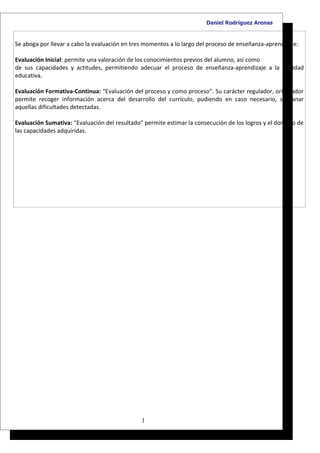 Daniel Rodríguez Arenas


Se aboga por llevar a cabo la evaluación en tres momentos a lo largo del proceso de enseñanza-aprendizaje:

Evaluación Inicial: permite una valoración de los conocimientos previos del alumno, así como
de sus capacidades y actitudes, permitiendo adecuar el proceso de enseñanza-aprendizaje a la realidad
educativa.

Evaluación Formativa-Continua: “Evaluación del proceso y como proceso”. Su carácter regulador, orientador
permite recoger información acerca del desarrollo del currículo, pudiendo en caso necesario, subsanar
aquellas dificultades detectadas.

Evaluación Sumativa: “Evaluación del resultado” permite estimar la consecución de los logros y el dominio de
las capacidades adquiridas.




                                               1
 