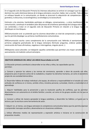 Daniel Rodríguez Arenas

En el segundo ciclo de Educación Primaria los intereses educativos se centran en conseguir que los alumnos
dominen las cuatro destrezas básicas de la lengua extranjera; escuchar, hablar, leer y escribir. Todo ello bajo
un enfoque basado en la comunicación, en donde se procurará la adquisición de competencias como la
gramática, la discursiva, la sociolingüística, la estratégica y la sociocultural.

Estimular a los alumnos, haciéndoles partícipes en diálogos, conversaciones... y otras manifestaciones de
comunicación, constituye el verdadero pilar del proceso de enseñanza aprendizaje de la lengua extranjera.
Los contenidos a tratar en el segundo ciclo de Educación Primaria en relación a la lengua inglesa se
distribuyen en tres bloques:

Comunicación oral: se pretende que los alumnos desarrollen un nivel de comprensión y expresión oral
que les permita desplegar sus primeras manifestaciones comunicativas.

Comunicación escrita: como complemento de la comunicación oral. Referida al asentamiento de las
primeras categorías gramaticales de la lengua extranjera (formular preguntas, ordenar palabras en la
construcción de frases afirmativas, negativas e interrogativas, singular-plural...).

Aspectos socio-culturales: se trabajarán aquellos contenidos que permitan una mayor sensibilización y
acercamiento a la tradición cultural extranjera.



OBJETIVOS GENERALES DEL AREA/ LAS AREAS Desarrollados en la UD

La Educación primaria contribuirá a desarrollar en las niñas y niños, las capacidades que les
permitan:

a. Conocer y apreciar los valores y las normas de convivencia, aprender a obrar de acuerdo con ellas,
prepararse para el ejercicio activo de la ciudadanía y respetar los derechos humanos, así como el pluralismo
propio de una sociedad democrática.

b. Desarrollar hábitos de trabajo individual y de equipo, de esfuerzo y responsabilidad en el estudio así como
actitudes de confianza en sí mismo, sentido crítico, iniciativa personal, curiosidad, interés y creatividad en el
aprendizaje.

c. Adquirir habilidades para la prevención y para la resolución pacífica de conflictos, que les permitan
desenvolverse con autonomía en el ámbito familiar y escolar, así como en los grupos sociales con los que se
relacionan.

e. Conocer y utilizar de manera apropiada la lengua castellana, y desarrollar los hábitos y el gusto por la
lectura y por la escritura como herramienta de autor.

f. Adquirir en, al menos, una lengua extranjera la competencia comunicativa básica que les permita expresar
y comprender mensajes sencillos y desenvolverse en situaciones cotidianas.

j. Utilizar diferentes medios de representación y expresión artística e iniciarse en la construcción de
propuestas visuales.


                                                 3
 