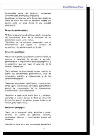 Daniel Rodríguez Arenas


Contemplada desde las siguientes perspectivas
(epistemológica, psicológica, pedagógica y
sociológica), persigue una serie de principios desde los
cuales se busca ante todo el desarrollo integral del
alumno como ser único dentro de una sociedad
pluricultural.

Perspectiva epistemológica:

*Enfatiza el carácter constructivista, social e interactivo
del conocimiento, fruto de la interacción de las
experiencias previas con las nuevas.
*Flexibilidad en los esquemas conceptuales ante el
enriquecimiento que supone el contraste de
perspectivas y las aportaciones de los demás.

Perspectiva psicológica:

*Favorecer el aprendizaje autónomo, potenciando en los
alumnos la capacidad de aprender a aprender,
permitiéndoles la adquisición de estrategias cognitivas y
metacognitivas que den lugar al desarrollo de la
memoria comprensiva.

*Partir del nivel de desarrollo del alumno, teniendo en
cuenta sus características psicoevolutivas, nivel de
competencia cognitiva y metacognitiva, y de sus
conocimientos previos.

*Favorecer aprendizajes significativos y constructivos;
dando lugar a situaciones de aprendizaje que faciliten al
alumno la reorganización de su conocimiento,
transfiriéndolo a situaciones nuevas.

*Actividad: a través de la acción llegar a la reflexión,
valorando al mismo tiempo la Zona de Desarrollo
Potencial del alumno (actividades que por sí solos no las
realizan, pero sí con ayuda).

Perspectiva pedagógica:

*Partir de la evaluación inicial, específica y global,
teniendo en cuenta las aptitudes, actitudes,
necesidades, intereses y conocimientos previos del
alumnado.

*Motivación: crear en el aula un clima que favorezca la

                                                 7
 
