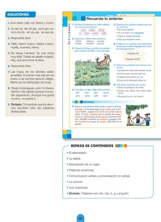 SOLUCIONES

1. Ana bebe café con leche y zumo.
2. Vo-lan-te, len-te-jas, pe-li-gro-so,
   mon-ta-ña, em-pu-jar, es-qui-na.
3. Respuesta libre.
4. Hielo, hierro, huevo, hiedra, hueco,
   huella, huevera, hiena.
5. No tengo hambre. Es una chica
   muy lista. Tienes el cabello mojado.
   Hay que encontrar la llave.
6. Respuesta libre.
7. Las hojas de los árboles están
   amarillas. El primer mes del año es
   enero. Luis camina hacia el colegio.
   Marta se ha disfrazado de bruja.
8. Tengo el paraguas, pero no llueve.
   Vamos más rápido porque nos es-
   tán esperando. Aunque me gusta
   mucho, no podré ir.
9. Dictado. Comprobar que los alum-
   nos escriben bien las palabras
   destacadas.




                                             REPASO DE CONTENIDOS

                                          • El abecedario.
                                          • La sílaba.
                                          • Descripción de un lugar.
                                          • Palabras sinónimas.
                                          • Comunicación verbal y comunicación no verbal.
                                          • La oración.
                                          • Unir oraciones.
                                          • Dictado. Palabras con mb, mp, h, g y el guión.




                                                    86
 