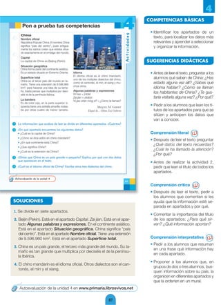 4
                                                                             COMPETENCIAS BÁSICAS

                                                                              • Identificar los apartados de un
                                                                                texto, para localizar los datos más
                                                                                relevantes y aprender a seleccionar
                                                                                y organizar la información.


                                                                             SUGERENCIAS DIDÁCTICAS

                                                                              • Antes de leer el texto, preguntar a los
                                                                                alumnos qué saben de China: ¿Has
                                                                                estado alguna vez allí? ¿Sabes qué
                                                                                idioma hablan? ¿Cómo se llaman
                                                                                los habitantes de China? ¿Te gus-
                                                                                taría visitarla alguna vez? ¿Por qué?
                                                                              • Pedir a los alumnos que lean los tí-
                                                                                tulos de los apartados para que se
                                                                                sitúen y anticipen los datos que
                                                                                van a conocer.


                                                                              Comprensión literal
                                                                              • Después de leer el texto preguntar
                                                                                ¿Qué datos del texto recuerdas?
                                                                                ¿Cuál te ha llamado la atención?
                                                                                ¿Por qué?
                                                                              • Antes de realizar la actividad 2,
                                                                                pedir que lean el título de todos los
                                                                                apartados.


                                                                              Comprensión crítica
                                                                              • Después de leer el texto, pedir a
                                                                                los alumnos que comenten si les
SOLUCIONES                                                                      ayuda que la información esté se-
                                                                                parada en apartados y por qué.
1. Se divide en siete apartados.
                                                                              • Comentar la importancia del título
2. Beijin (Pekín). Está en el apartado Capital. Zai jian. Está en el apar-      de los apartados: ¿Para qué sir-
   tado Algunas palabras y expresiones. En el continente asiático.              ven? ¿Qué información aportan?
   Está en el apartado Situación geográfica. China significa “país
   del centro”. Está en el apartado Nombre oficial. Tiene una extensión
   de 9.596.960 km2. Está en el apartado Superficie total.                    Comprensión interpretativa
                                                                              • Pedir a los alumnos que resuman
3. China es un país grande, el tercero más grande del mundo. Su ta-
                                                                                en una frase qué información hay
   maño es tan grande que multiplica por dieciséis el de la penínsu-
                                                                                en cada apartado.
   la Ibérica.
                                                                              • Proponer a los alumnos que, en
4. El chino mandarín es el idioma oficial. Otros dialectos son el can-
                                                                                grupos de dos o tres alumnos, bus-
   tonés, el min y el xiang.
                                                                                quen información sobre su país, la
                                                                                organicen en diferentes apartados y
                                                                                que la ordenen en un mural.
   Autoevaluación de la unidad 4 en www.primaria.librosvivos.net

                                                            87
 