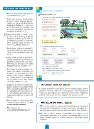 SUGERENCIAS DIDÁCTICAS

 • Escribir en la pizarra los grupos
   consonánticos mp y mb.
 • Pedir a los alumnos que levanten
   la mano y digan palabras que co-
   nocen con mp y mb. Escribir las
   palabras en la pizarra y rodear mp
   y mb. Comentar con los alumnos
   la norma ortográfica (siempre se
   escribe m antes de p y b).
  Después de leer el poema, pre-
  guntar a los alumnos: ¿De qué es
  campeón el delfín? ¿Qué hace en
  el trampolín? ¿Cómo es su baña-
  dor? ¿Dónde está sentada la
  mona? ¿Qué hace desde allí?
 • Después de realizar el ejercicio 3,
   pedir a los alumnos que rodeen
   mp y mb en las palabras que han
   escrito.
 • Después de realizar el ejercicio 5,
   pedir a los alumnos que rodeen las
   palabras que llevan mp y mb. Pro-
   ponerles que expliquen en cada
   caso por qué han escrito n o m.
 • Por grupos, buscar fotografías y di-
   bujos cuya palabra se escriba con
   la regla ortográfica aprendida. Re-
   alizar murales con las fotografías y
   el nombre de lo que representan
   escrito junto a cada una, desta-
   cando los grupos mb y mp.
 • Después de realizar la actividad,         REFUERZO. DICTADO
   pedir a los alumnos que comenten
   cómo ha colaborado cada uno en         A Amparo le encanta pasear por el campo. Siempre juega a la com-
   la realización del mural. Hacer ver    ba con su hermano Ambrosio. A veces, juegan a hacer acampadas
   la necesidad de que cada uno se        misteriosas. Se imaginan que están en un campamento mágico que
   haga responsable de su parte del       se llama “Acampada alfombra mágica”. ¡Se lo pasan genial!
   trabajo.
 • Más dictados, sopas de letras y fi-
   cheros ortográficos en el CD Re-         MÁS PALABRAS CON...
   cursos para el Profesor.
                                          • Mp: campo, amplio, ampliación, comprar, comprobar, campestre,
 • Más recursos en                          campamento, acampada, columpio, campesino, columpiar, lám-
   www.primaria.librosvivos.net             para, campana, campanario, completar, completo, acampanado…
                                          • Mb: rombo, rumbo, ambos, comba, bomba, bombacho, bom-
                                            bero, abombado, sombra, sombrero, asombrado, hombro, hom-
                                            brera, hombre, alumbrar, lumbre, alumbrado, lumbrera, timbre,
                                            timbrazo…



                                                   78
 