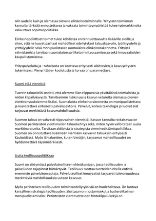 niin uudelle kuin jo olemassa olevalle elinkeinotoiminnalle. Yritysten toiminnan
kannalta tärkeää ennustettavaa ja vakaata toimintaympäristöä tukee työmarkkinoita
vakauttava sopimuspolitiikka.

Elinkeinopoliittiset toimet tulee kohdistaa eniten tuottavuutta lisääville aloille ja
siten, että ne luovat parhaat mahdolliset edellytykset talouskasvulle, työllisyydelle ja
yrittäjyydelle sekä monipuolistavat suomalaista elinkeinorakennetta. Erityistä
vahvistamista tarvitaan suomalaisessa liiketoimintaosaamisessa sekä innovaatioiden
kaupallistamisessa.

Yrityspalveluita ja –rahoitusta on koottava erityisesti aloittavien ja kasvuyritysten
tukemiseksi. Pienyrittäjien koulutusta ja turvaa on parannettava.


Suomi elää viennistä

Tuorein talouskriisi osoitti, että olemme liian riippuvaisia yksittäisistä toimialoista ja
niiden kilpailukyvystä. Tarvitsemme lisäksi uusia kasvun vetureita olemassa olevien
vientivahvuuksiemme lisäksi. Suomalaista elinkeinorakennetta on monipuolistettava
ja kasvatettava erityisesti palvelusektoria. Palvelut, korkea teknologia ja luovat alat
tarjoavat merkittäviä kasvumahdollisuuksia.

Suomen talous on vahvasti riippuvainen viennistä. Kasvun kannalta ratkaisevaa on
Suomen perinteisten vientimaiden talouskehitys sekä, miten hyvin valloitetaan uusia
markkina-alueita. Tarvitaan aktiivista ja strategista vienninedistämispolitiikkaa.
Suomen on onnistuttava lisäämään vientiään kasvaviin talouksiin erityisesti
Kaukoidässä. Myös lähialueiden, kuten Venäjän, tarjoamat mahdollisuudet on
hyödynnettävä täysimääräisesti.


Uutta teollisuuspolitiikkaa

Suomi on siirtymässä palveluteolliseen yhteiskuntaan, jossa teollisuuden ja
palveluiden rajapinnat hämärtyvät. Teollisuus tuottaa tuotteiden ohella entistä
enemmän palvelukonsepteja. Palveluteolliset innovaatiot tarjoavat tulevaisuudessa
merkittäviä mahdollisuuksia uuteen kasvuun.

Myös perinteisen teollisuuden toimintaedellytyksistä on huolehdittava. On luotava
kansallinen strategia teollisuuden jalostusarvon nostamiseksi ja tuotevalikoiman
monipuolistamiseksi. Perinteisten vientituotteiden hintakilpailukykyä on
 