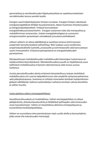 parannettava ja vientiteollisuuden kilpailuolosuhteet on saatettava keskeisten
verrokkimaiden kanssa samalle tasolle.

Energian saanti kilpailukykyiseen hintaan turvataan. Energian hintaan vaikuttavat
energiaveropäätökset tehdään kauaskantoisesti, ottaen huomioon ilmastonsuojelu-
ja energiansäästötavoitteet. Yrityksiä kannustetaan
energiatehokkuusinvestointeihin. Energian tuotannon tulee olla monipuolista ja
mahdollisimman omavaraista. Uuteen energiateknologiaan ja uusiutuviin
energiamuotoihin panostetaan voimakkaasti ja kustannustehokkaasti.

Julkisen sektorin on oltava edelläkävijä ja suosittava omassa toiminnassaan
ympäristön kannalta kestäviä vaihtoehtoja. Näin luodaan uusia markkinoita
ympäristöystävällisille tuotteille, prosesseille ja toimintatavoille sekä kannustetaan
uusiin innovaatioihin. Erityisenä painopisteenä on energiatehokkuuden
parantaminen.

Monipuolistuvan metsäteollisuuden mahdollisuudet bioenergian tuotannossa on
hyödynnettävä täysimääräisesti. Metsäteollisuudessa puulle on löydettävissä uusia
työllistäviä mahdollisuuksia erityisesti rakentamisessa sekä muissa uusissa
tuotteissa.

Uusista perusteollisuuden aloista erityisesti kaivosteollisuus tarjoaa merkittäviä
mahdollisuuksia niin suorina työpaikkoina kuin alan ympärille syntyvissä palveluissa
sekä jatkojalostuksessa. Suomesta on tehtävä mineraalien kestävän hyödyntämisen
globaali edelläkävijä. Kaikissa tuotantoketjun vaiheissa tarvitaan vahvaa kansallista
ja valtion osuutta.


Uutta ajattelua valtion omistajapolitiikkaan

Kansallisvarallisuudesta on huolehdittava. Valtion omistajapolitiikan on oltava
pitkäjänteistä, yhteiskuntavastuullista ja tähdättävä työllisyyden sekä omaisuuden
arvon kasvattamiseen. Valtion on harjoitettava aktiivista omistajaohjausta ja
esimerkillistä henkilöstöpolitiikkaa.

Valtion on suunnattava omia panostuksiaan myös uusille aloille ja kasvuyrityksiin,
jotka voivat olla tulevaisuuden menestyjiä.
 