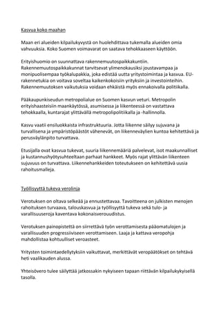 Kasvua koko maahan

Maan eri alueiden kilpailukyvystä on huolehdittava tukemalla alueiden omia
vahvuuksia. Koko Suomen voimavarat on saatava tehokkaaseen käyttöön.

Erityishuomio on suunnattava rakennemuutospaikkakuntiin.
Rakennemuutospaikkakunnat tarvitsevat ylimenokausiksi joustavampaa ja
monipuolisempaa työkalupakkia, joka edistää uutta yritystoimintaa ja kasvua. EU-
rakennetukia on voitava soveltaa kaikenkokoisiin yrityksiin ja investointeihin.
Rakennemuutoksen vaikutuksia voidaan ehkäistä myös ennakoivalla politiikalla.

Pääkaupunkiseudun metropolialue on Suomen kasvun veturi. Metropolin
erityishaasteisiin maankäytössä, asumisessa ja liikenteessä on vastattava
tehokkaalla, kuntarajat ylittävällä metropolipolitiikalla ja -hallinnolla.

Kasvu vaatii ensiluokkaista infrastruktuuria. Jotta liikenne säilyy sujuvana ja
turvallisena ja ympäristöpäästöt vähenevät, on liikenneväylien kuntoa kehitettävä ja
perusväylänpito turvattava.

Etusijalla ovat kasvua tukevat, suuria liikennemääriä palvelevat, isot maakunnalliset
ja kustannushyötysuhteeltaan parhaat hankkeet. Myös rajat ylittävän liikenteen
sujuvuus on turvattava. Liikennehankkeiden toteutukseen on kehitettävä uusia
rahoitusmalleja.


Työllisyyttä tukeva verolinja

Verotuksen on oltava selkeää ja ennustettavaa. Tavoitteena on julkisten menojen
rahoituksen turvaava, talouskasvua ja työllisyyttä tukeva sekä tulo- ja
varallisuuseroja kaventava kokonaisverouudistus.

Verotuksen painopistettä on siirrettävä työn verottamisesta pääomatulojen ja
varallisuuden progressiiviseen verottamiseen. Laaja ja kattava veropohja
mahdollistaa kohtuulliset veroasteet.

Yritysten toimintaedellytyksiin vaikuttavat, merkittävät veropäätökset on tehtävä
heti vaalikauden alussa.

Yhteisövero tulee säilyttää jatkossakin nykyiseen tapaan riittävän kilpailukykyisellä
tasolla.
 