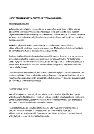 UUDET PELISÄÄNNÖT TALOUTEEN JA TYÖMARKKINOILLE.

Reilumpi globalisaatio

Vakaan talouskehityksen turvaamiseksi ja uusien finanssikriisien ehkäisemiseksi
edistämme aktiivisesti ylikansallisia ratkaisuja, joilla globaalia taloutta kyetään
ohjaamaan oikeudenmukaisempaan ja kestävää kasvua tukevaan suuntaan. Suomen
vahvuus tässä työssä on pohjoismaisen hyvinvointivaltion malli ja tärkein työväline
Euroopan unioni.

Keskeisin lyhyen aikavälin tavoitteemme on saada aikaan spekulatiivisia
pääomaliikkeitä rajoittava rahoitusmarkkinavero. Mahdollisten kriisien aiheuttajien
on kannettava vastuunsa aiheuttamistaan ongelmista.

Avoimet ja yhtenäisesti toimivat rahoitusmarkkinat ovat Suomen etu. Ne turvaavat
ennen kaikkea luotto- ja pääomamarkkinoiden maksuvalmiutta. Pankeilta tulee
vaatia nykyistä suurempaa vakavaraisuutta eli omaa pääomaa. Jotta talouskasvua ei
vaaranneta, kasvavat vakavaraisuusvaatimukset täytyy ottaa käyttöön asteittain
noususuhdanteessa.

Globalisaatio on kestävää vain, mikäli kaikki pääsevät nykyistä tasapuolisemmin sen
eduista osallisiksi. Tämä edellyttää maailmanlaajuisen köyhyyden lievittämistä sekä
maailman kauppajärjestelmän pelisääntöjen kehittämistä. Työelämän perusoikeudet
on turvattava kaikkialla maailmassa.


Harmaa talous kuriin

Veronkierto ja muu talousrikollisuus aiheuttaa vuosittain miljardiluokan tappiot
yhteiskunnalle. Tästä kärsivät rehelliset yritykset, joiden kilpailuasetelma heikkenee.
Samoin veronmaksajat, joiden verorasitus nousee korkeammaksi kuin tilanteessa,
jossa kaikki hoitaisivat lainmukaiset velvoitteensa.

Harmaata taloutta on torjuttava tehokkaasti. Sitä valvoville viranomaisille on
taattava riittävät resurssit ja lainsäädäntöä on tarkistettava siten, että
väärinkäytökset voidaan estää. Suomen on toimittava aktiivisesti kansainvälisessä
yhteistyössä veroparatiisien lakkauttamiseksi.
 