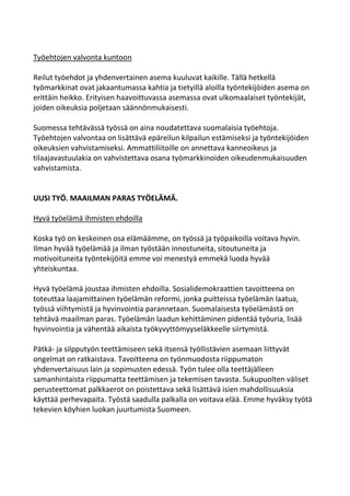 Työehtojen valvonta kuntoon

Reilut työehdot ja yhdenvertainen asema kuuluvat kaikille. Tällä hetkellä
työmarkkinat ovat jakaantumassa kahtia ja tietyillä aloilla työntekijöiden asema on
erittäin heikko. Erityisen haavoittuvassa asemassa ovat ulkomaalaiset työntekijät,
joiden oikeuksia poljetaan säännönmukaisesti.

Suomessa tehtävässä työssä on aina noudatettava suomalaisia työehtoja.
Työehtojen valvontaa on lisättävä epäreilun kilpailun estämiseksi ja työntekijöiden
oikeuksien vahvistamiseksi. Ammattiliitoille on annettava kanneoikeus ja
tilaajavastuulakia on vahvistettava osana työmarkkinoiden oikeudenmukaisuuden
vahvistamista.


UUSI TYÖ. MAAILMAN PARAS TYÖELÄMÄ.

Hyvä työelämä ihmisten ehdoilla

Koska työ on keskeinen osa elämäämme, on työssä ja työpaikoilla voitava hyvin.
Ilman hyvää työelämää ja ilman työstään innostuneita, sitoutuneita ja
motivoituneita työntekijöitä emme voi menestyä emmekä luoda hyvää
yhteiskuntaa.

Hyvä työelämä joustaa ihmisten ehdoilla. Sosialidemokraattien tavoitteena on
toteuttaa laajamittainen työelämän reformi, jonka puitteissa työelämän laatua,
työssä viihtymistä ja hyvinvointia parannetaan. Suomalaisesta työelämästä on
tehtävä maailman paras. Työelämän laadun kehittäminen pidentää työuria, lisää
hyvinvointia ja vähentää aikaista työkyvyttömyyseläkkeelle siirtymistä.

Pätkä- ja silpputyön teettämiseen sekä itsensä työllistävien asemaan liittyvät
ongelmat on ratkaistava. Tavoitteena on työnmuodosta riippumaton
yhdenvertaisuus lain ja sopimusten edessä. Työn tulee olla teettäjälleen
samanhintaista riippumatta teettämisen ja tekemisen tavasta. Sukupuolten väliset
perusteettomat palkkaerot on poistettava sekä lisättävä isien mahdollisuuksia
käyttää perhevapaita. Työstä saadulla palkalla on voitava elää. Emme hyväksy työtä
tekevien köyhien luokan juurtumista Suomeen.
 