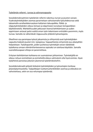 Työelämän reformi - turvaa ja valinnanvapautta

Sosialidemokraattinen työelämän reformi rakentuu turvan ja jouston varaan.
Vuokratyöntekijöiden asemaa parannetaan vahvistamalla työsuhdeturvaa sekä
takaamalla varallaolokorvauksen kaltainen takuupalkka. Pätkä- ja
silpputyöntekijöiden oikeus lomaan ja elpymiseen turvataan lomapankkien
käyttöönotolla. Mahdollisuudet jatkuvaan itsensä kehittämiseen ja uuden
oppimiseen antavat paitsi eväitä oman työn tekemiseen entistäkin paremmin, myös
turvaa. Samalla ne vähentävät riippuvuutta yhdestä työnantajasta.

Oleellinen osa parempaa työssä jaksamista ja viihtymistä ovat työntekijöiden
vapautta lisäävät joustot mm. työajoissa. Vapaaehtoista siirtymistä osa-aikatyöhön
helpotetaan. Työaikapankit, joiden puitteissa työntekijät voivat räätälöidä
työaikansa omaan elämäntilanteeseensa sopivaksi on otettava käyttöön. Samalla
vuorotteluvapaan ehtoja on parannettava.

Erityisen kehittämisen kohteena on suomalainen johtaminen. Työntekijällä on
oikeus reiluun esimieheen ja esimiehellä oikeus valmiuksiin olla hyvä esimies. Hyvä
työyhteisö panostaa jokaisen jäsenensä työelämätaitoihin.

Sosialidemokraatit pitävät tärkeänä työntekijöiden ja työnantajien korkeaa
järjestäytymisastetta. Työpaikkojen luottamushenkilöiden asemaa ja oikeuksia on
vahvistettava, sekin on osa reilumpaa työelämää.
 