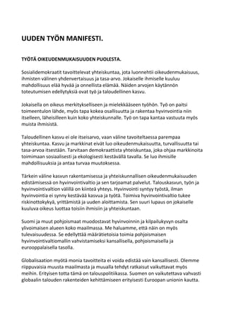 UUDEN TYÖN MANIFESTI.

TYÖTÄ OIKEUDENMUKAISUUDEN PUOLESTA.

Sosialidemokraatit tavoittelevat yhteiskuntaa, jota luonnehtii oikeudenmukaisuus,
ihmisten välinen yhdenvertaisuus ja tasa-arvo. Jokaiselle ihmiselle kuuluu
mahdollisuus elää hyvää ja onnellista elämää. Näiden arvojen käytännön
toteutumisen edellytyksiä ovat työ ja taloudellinen kasvu.

Jokaisella on oikeus merkitykselliseen ja mielekkääseen työhön. Työ on paitsi
toimeentulon lähde, myös tapa kokea osallisuutta ja rakentaa hyvinvointia niin
itselleen, läheisilleen kuin koko yhteiskunnalle. Työ on tapa kantaa vastuuta myös
muista ihmisistä.

Taloudellinen kasvu ei ole itseisarvo, vaan väline tavoiteltaessa parempaa
yhteiskuntaa. Kasvu ja markkinat eivät luo oikeudenmukaisuutta, turvallisuutta tai
tasa-arvoa itsestään. Tarvitaan demokraattista yhteiskuntaa, joka ohjaa markkinoita
toimimaan sosiaalisesti ja ekologisesti kestävällä tavalla. Se luo ihmisille
mahdollisuuksia ja antaa turvaa muutoksessa.

Tärkein väline kasvun rakentamisessa ja yhteiskunnallisen oikeudenmukaisuuden
edistämisessä on hyvinvointivaltio ja sen tarjoamat palvelut. Talouskasvun, työn ja
hyvinvointivaltion välillä on kiinteä yhteys. Hyvinvointi syntyy työstä, ilman
hyvinvointia ei synny kestävää kasvua ja työtä. Toimiva hyvinvointivaltio tukee
riskinottokykyä, yrittämistä ja uuden aloittamista. Sen suuri lupaus on jokaiselle
kuuluva oikeus luottaa toisiin ihmisiin ja yhteiskuntaan.

Suomi ja muut pohjoismaat muodostavat hyvinvoinnin ja kilpailukyvyn osalta
ylivoimaisen alueen koko maailmassa. Me haluamme, että näin on myös
tulevaisuudessa. Se edellyttää määrätietoisia toimia pohjoismaisen
hyvinvointivaltiomallin vahvistamiseksi kansallisella, pohjoismaisella ja
eurooppalaisella tasolla.

Globalisaation myötä monia tavoitteita ei voida edistää vain kansallisesti. Olemme
riippuvaisia muusta maailmasta ja muualla tehdyt ratkaisut vaikuttavat myös
meihin. Erityisen totta tämä on talouspolitiikassa. Suomen on vaikutettava vahvasti
globaalin talouden rakenteiden kehittämiseen erityisesti Euroopan unionin kautta.
 