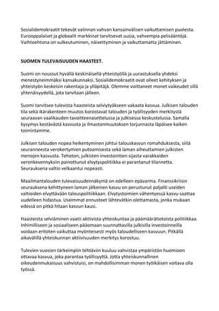 Sosialidemokraatit tekevät valinnan vahvan kansainvälisen vaikuttamisen puolesta.
Eurooppalaiset ja globaalit markkinat tarvitsevat uusia, vahvempia pelisääntöjä.
Vaihtoehtona on sulkeutuminen, näivettyminen ja vaikuttamatta jättäminen.


SUOMEN TULEVAISUUDEN HAASTEET.

Suomi on noussut hyvällä keskinäisellä yhteistyöllä ja uurastuksella yhdeksi
menestyneimmäksi kansakunnaksi. Sosialidemokraatit ovat olleet kehityksen ja
yhteistyön keskeisin rakentaja ja ylläpitäjä. Olemme voittaneet monet vaikeudet sillä
yhtenäisyydellä, jota tarvitaan jälleen.

Suomi tarvitsee tulevista haasteista selviytyäkseen vakaata kasvua. Julkisen talouden
tila sekä ikärakenteen muutos korostavat talouden ja työllisyyden merkitystä
seuraavan vaalikauden tavoitteenasettelussa ja julkisessa keskustelussa. Samalla
kysymys kestävästä kasvusta ja ilmastonmuutoksen torjunnasta läpäisee kaiken
toimintamme.

Julkisen talouden nopea heikentyminen johtui talouskasvun romahduksesta, siitä
seuranneesta verokertymien putoamisesta sekä laman aiheuttamien julkisten
menojen kasvusta. Tehoton, julkisten investointien sijasta varakkaiden
veronkevennyksiin painottunut elvytyspolitiikka ei parantanut tilannetta.
Seurauksena valtio velkaantui nopeasti.

Maailmantalouden tulevaisuudennäkymä on edelleen epävarma. Finanssikriisin
seurauksena kehittyneen laman jälkeinen kasvu on perustunut paljolti useiden
valtioiden elvyttävään talouspolitiikkaan. Elvytystoimien vähentyessä kasvu saattaa
uudelleen hidastua. Useimmat ennusteet lähtevätkin olettamasta, jonka mukaan
edessä on pitkä hitaan kasvun kausi.

Haasteista selviäminen vaatii aktiivista yhteiskuntaa ja päämäärätietoista politiikkaa.
Inhimilliseen ja sosiaaliseen pääomaan suunnattavilla julkisilla investoinneilla
voidaan eritoten vaikuttaa myönteisesti myös taloudelliseen kasvuun. Pitkällä
aikavälillä yhteiskunnan aktiivisuuden merkitys korostuu.

Tulevien vuosien tärkeimpiin tehtäviin kuuluu vahvistaa ympäristön huomioon
ottavaa kasvua, joka parantaa työllisyyttä. Jotta yhteiskunnallinen
oikeudenmukaisuus vahvistuisi, on mahdollisimman monen työikäisen voitava olla
työssä.
 
