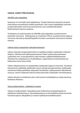 VAKAUS. UUDEN TYÖN KIVIJALKA.

100 000 uutta työpaikkaa

Suomessa on ensinnäkin pula työpaikoista. Toiseksi työvoiman kysyntä ja tarjonta
eivät kohtaa ammatillisesti eivätkä alueellisesti. Siksi uusien työpaikkojen luominen
ja työmarkkinoiden toiminnan parantaminen ovat sosialidemokraattien
kärkitavoitteet tulevissa vaaleissa.

Tavoitteena on luoda Suomeen yli 100 000 uutta työpaikkaa vuosikymmenen
puoliväliin mennessä. Työllisyysaste on nostettava 75%:iin vuosikymmenen loppuun
mennessä. Kasvulla ja täystyöllisyydellä turvataan suomalaisen hyvinvoinnin kestävä
rahoitus.


Julkinen talous tasapainoon oikeudenmukaisesti

Julkisen talouden tasapainottamiseksi on laadittava kahden vaalikauden mittainen
ohjelma. Välineitä ovat työllisyyspanostusten lisäksi tuottavuutta parantavat
uudistukset mm. kuntarakenteessa sekä menojen uudelleenkohdentaminen.
Yhteiskunnan tulopohjasta on huolehdittava. Laajamittaisia veronkorotuksia tai
leikkauksia emme halua tehdä.

Valtion velkaantuminen on pysäytettävä vaalikauden loppuun mennessä. Tavoitteen
toteutuminen edellyttää vaalikauden alussa vahvoja kasvupanostuksia, työllisyyden
nostamista kaikkea politiikkaa ohjaavaksi tavoitteeksi, työllisyysasteen kääntämistä
nousuun, viennin lisäämistä sekä kurinalaisuutta koko vaalikauden menotaloudessa.

Julkista taloutta on hoidettava siten, että Suomen luottokelpoisuus säilyy hyvänä ja
korkotaso alhaisena.


Työuria pidennettävä – eläkeikää ei nosteta

Työuria on pidennettävä. Työssäolovuosien lisäämisessä erityispainopiste on
työttömien työllistämisessä. Työurakeskustelussa on kiinnitettävä entistä enemmän
huomiota työuran alkupäähän ja nuorten työllistymismahdollisuuksiin.
 