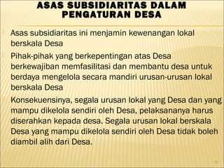  Asas subsidiaritas ini menjamin kewenangan lokal
berskala Desa
 Pihak-pihak yang berkepentingan atas Desa
berkewajiban memfasilitasi dan membantu desa untuk
berdaya mengelola secara mandiri urusan-urusan lokal
berskala Desa
 Konsekuensinya, segala urusan lokal yang Desa dan yang
mampu dikelola sendiri oleh Desa, pelaksananya harus
diserahkan kepada desa. Segala urusan lokal berskala
Desa yang mampu dikelola sendiri oleh Desa tidak boleh
diambil alih dari Desa.
10
ASAS SUBSIDIARITAS DALAM
PENGATURAN DESA
 
