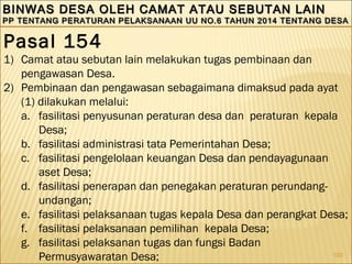 103
BINWAS DESA OLEH CAMAT ATAU SEBUTAN LAINBINWAS DESA OLEH CAMAT ATAU SEBUTAN LAIN
PP TENTANG PERATURAN PELAKSANAAN UU NO.6 TAHUN 2014 TENTANG DESAPP TENTANG PERATURAN PELAKSANAAN UU NO.6 TAHUN 2014 TENTANG DESA
BINWAS DESA OLEH CAMAT ATAU SEBUTAN LAINBINWAS DESA OLEH CAMAT ATAU SEBUTAN LAIN
PP TENTANG PERATURAN PELAKSANAAN UU NO.6 TAHUN 2014 TENTANG DESAPP TENTANG PERATURAN PELAKSANAAN UU NO.6 TAHUN 2014 TENTANG DESA
Pasal 154
1) Camat atau sebutan lain melakukan tugas pembinaan dan
pengawasan Desa.
2) Pembinaan dan pengawasan sebagaimana dimaksud pada ayat
(1) dilakukan melalui:
a. fasilitasi penyusunan peraturan desa dan peraturan kepala
Desa;
b. fasilitasi administrasi tata Pemerintahan Desa;
c. fasilitasi pengelolaan keuangan Desa dan pendayagunaan
aset Desa;
d. fasilitasi penerapan dan penegakan peraturan perundang-
undangan;
e. fasilitasi pelaksanaan tugas kepala Desa dan perangkat Desa;
f. fasilitasi pelaksanaan pemilihan kepala Desa;
g. fasilitasi pelaksanan tugas dan fungsi Badan
Permusyawaratan Desa;
 