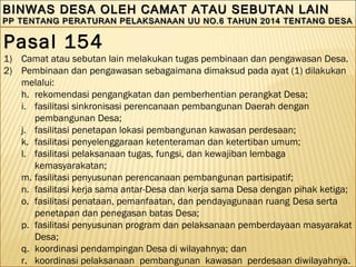 104
BINWAS DESA OLEH CAMAT ATAU SEBUTAN LAINBINWAS DESA OLEH CAMAT ATAU SEBUTAN LAIN
PP TENTANG PERATURAN PELAKSANAAN UU NO.6 TAHUN 2014 TENTANG DESAPP TENTANG PERATURAN PELAKSANAAN UU NO.6 TAHUN 2014 TENTANG DESA
BINWAS DESA OLEH CAMAT ATAU SEBUTAN LAINBINWAS DESA OLEH CAMAT ATAU SEBUTAN LAIN
PP TENTANG PERATURAN PELAKSANAAN UU NO.6 TAHUN 2014 TENTANG DESAPP TENTANG PERATURAN PELAKSANAAN UU NO.6 TAHUN 2014 TENTANG DESA
Pasal 154
1) Camat atau sebutan lain melakukan tugas pembinaan dan pengawasan Desa.
2) Pembinaan dan pengawasan sebagaimana dimaksud pada ayat (1) dilakukan
melalui:
h. rekomendasi pengangkatan dan pemberhentian perangkat Desa;
i. fasilitasi sinkronisasi perencanaan pembangunan Daerah dengan
pembangunan Desa;
j. fasilitasi penetapan lokasi pembangunan kawasan perdesaan;
k. fasilitasi penyelenggaraan ketenteraman dan ketertiban umum;
l. fasilitasi pelaksanaan tugas, fungsi, dan kewajiban lembaga
kemasyarakatan;
m. fasilitasi penyusunan perencanaan pembangunan partisipatif;
n. fasilitasi kerja sama antar-Desa dan kerja sama Desa dengan pihak ketiga;
o. fasilitasi penataan, pemanfaatan, dan pendayagunaan ruang Desa serta
penetapan dan penegasan batas Desa;
p. fasilitasi penyusunan program dan pelaksanaan pemberdayaan masyarakat
Desa;
q. koordinasi pendampingan Desa di wilayahnya; dan
r. koordinasi pelaksanaan pembangunan kawasan perdesaan diwilayahnya.
 