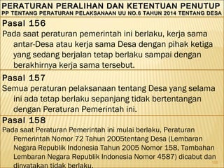 105
PERATURAN PERALIHAN DAN KETENTUAN PENUTUPPERATURAN PERALIHAN DAN KETENTUAN PENUTUP
PP TENTANG PERATURAN PELAKSANAAN UU NO.6 TAHUN 2014 TENTANG DESAPP TENTANG PERATURAN PELAKSANAAN UU NO.6 TAHUN 2014 TENTANG DESA
PERATURAN PERALIHAN DAN KETENTUAN PENUTUPPERATURAN PERALIHAN DAN KETENTUAN PENUTUP
PP TENTANG PERATURAN PELAKSANAAN UU NO.6 TAHUN 2014 TENTANG DESAPP TENTANG PERATURAN PELAKSANAAN UU NO.6 TAHUN 2014 TENTANG DESA
Pasal 156
Pada saat peraturan pemerintah ini berlaku, kerja sama
antar-Desa atau kerja sama Desa dengan pihak ketiga
yang sedang berjalan tetap berlaku sampai dengan
berakhirnya kerja sama tersebut.
Pasal 157
Semua peraturan pelaksanaan tentang Desa yang selama
ini ada tetap berlaku sepanjang tidak bertentangan
dengan Peraturan Pemerintah ini.
Pasal 158
Pada saat Peraturan Pemerintah ini mulai berlaku, Peraturan
Pemerintah Nomor 72 Tahun 2005tentang Desa (Lembaran
Negara Republik Indonesia Tahun 2005 Nomor 158, Tambahan
Lembaran Negara Republik Indonesia Nomor 4587) dicabut dan
dinyatakan tidak berlaku.
 