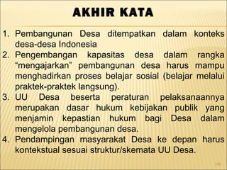 106
AKHIR KATA
1. Pembangunan Desa ditempatkan dalam konteks
desa-desa Indonesia
2. Pengembangan kapasitas desa dalam rangka
“mengajarkan” pembangunan desa harus mampu
menghadirkan proses belajar sosial (belajar melalui
praktek-praktek langsung).
3. UU Desa beserta peraturan pelaksanaannya
merupakan dasar hukum kebijakan publik yang
menjamin kepastian hukum bagi Desa dalam
mengelola pembangunan desa.
4. Pendampingan masyarakat Desa ke depan harus
kontekstual sesuai struktur/skemata UU Desa.
 