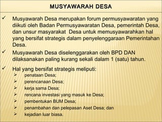 MUSYAWARAH DESAMUSYAWARAH DESAMUSYAWARAH DESAMUSYAWARAH DESA
 penataan Desa;
 perencanaan Desa;
 kerja sama Desa;
 rencana investasi yang masuk ke Desa;
 pembentukan BUM Desa;
 penambahan dan pelepasan Aset Desa; dan
 kejadian luar biasa.
 Musyawarah Desa merupakan forum permusyawaratan yang
diikuti oleh Badan Permusyawaratan Desa, pemerintah Desa,
dan unsur masyarakat Desa untuk memusyawarahkan hal
yang bersifat strategis dalam penyelenggaraan Pemerintahan
Desa.
 Musyawarah Desa diselenggarakan oleh BPD DAN
dilaksanakan paling kurang sekali dalam 1 (satu) tahun.
 Hal yang bersifat strategis meliputi:
 