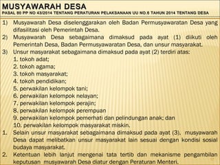 17
MUSYAWARAH DESAMUSYAWARAH DESA
PASAL 80 PP NO 43/2014 TENTANG PERATURAN PELAKSANAAN UU NO.6 TAHUN 2014 TENTANG DESAPASAL 80 PP NO 43/2014 TENTANG PERATURAN PELAKSANAAN UU NO.6 TAHUN 2014 TENTANG DESA
MUSYAWARAH DESAMUSYAWARAH DESA
PASAL 80 PP NO 43/2014 TENTANG PERATURAN PELAKSANAAN UU NO.6 TAHUN 2014 TENTANG DESAPASAL 80 PP NO 43/2014 TENTANG PERATURAN PELAKSANAAN UU NO.6 TAHUN 2014 TENTANG DESA
1) Musyawarah Desa diselenggarakan oleh Badan Permusyawaratan Desa yang
difasilitasi oleh Pemerintah Desa.
2) Musyawarah Desa sebagaimana dimaksud pada ayat (1) diikuti oleh
Pemerintah Desa, Badan Permusyawaratan Desa, dan unsur masyarakat.
3) Unsur masyarakat sebagaimana dimaksud pada ayat (2) terdiri atas:
1. tokoh adat;
2. tokoh agama;
3. tokoh masyarakat;
4. tokoh pendidikan;
5. perwakilan kelompok tani;
6. perwakilan kelompok nelayan;
7. perwakilan kelompok perajin;
8. perwakilan kelompok perempuan
9. perwakilan kelompok pemerhati dan pelindungan anak; dan
10. perwakilan kelompok masyarakat miskin.
1. Selain unsur masyarakat sebagaimana dimaksud pada ayat (3), musyawarah
Desa dapat melibatkan unsur masyarakat lain sesuai dengan kondisi sosial
budaya masyarakat.
2. Ketentuan lebih lanjut mengenai tata tertib dan mekanisme pengambilan
keputusan musyawarah Desa diatur dengan Peraturan Menteri.
 