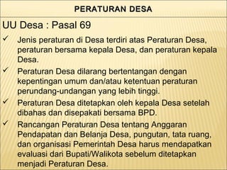 PERATURAN DESAPERATURAN DESAPERATURAN DESAPERATURAN DESA
 Jenis peraturan di Desa terdiri atas Peraturan Desa,
peraturan bersama kepala Desa, dan peraturan kepala
Desa.
 Peraturan Desa dilarang bertentangan dengan
kepentingan umum dan/atau ketentuan peraturan
perundang-undangan yang lebih tinggi.
 Peraturan Desa ditetapkan oleh kepala Desa setelah
dibahas dan disepakati bersama BPD.
 Rancangan Peraturan Desa tentang Anggaran
Pendapatan dan Belanja Desa, pungutan, tata ruang,
dan organisasi Pemerintah Desa harus mendapatkan
evaluasi dari Bupati/Walikota sebelum ditetapkan
menjadi Peraturan Desa.
UU Desa : Pasal 69
 