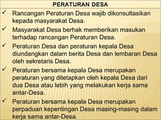 PERATURAN DESAPERATURAN DESAPERATURAN DESAPERATURAN DESA
 Rancangan Peraturan Desa wajib dikonsultasikan
kepada masyarakat Desa.
 Masyarakat Desa berhak memberikan masukan
terhadap rancangan Peraturan Desa.
 Peraturan Desa dan peraturan kepala Desa
diundangkan dalam berita Desa dan lembaran Desa
oleh sekretaris Desa.
 Peraturan bersama kepala Desa merupakan
peraturan yang ditetapkan oleh kepala Desa dari
dua Desa atau lebih yang melakukan kerja sama
antar-Desa.
 Peraturan bersama kepala Desa merupakan
perpaduan kepentingan Desa masing-masing dalam
kerja sama antar-Desa.
 