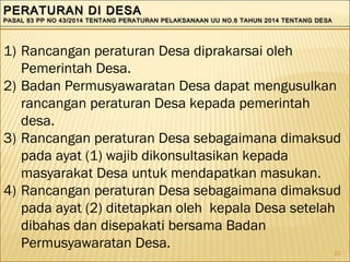 23
PERATURAN DI DESAPERATURAN DI DESA
PASAL 83 PP NO 43/2014 TENTANG PERATURAN PELAKSANAAN UU NO.6 TAHUN 2014 TENTANG DESAPASAL 83 PP NO 43/2014 TENTANG PERATURAN PELAKSANAAN UU NO.6 TAHUN 2014 TENTANG DESA
PERATURAN DI DESAPERATURAN DI DESA
PASAL 83 PP NO 43/2014 TENTANG PERATURAN PELAKSANAAN UU NO.6 TAHUN 2014 TENTANG DESAPASAL 83 PP NO 43/2014 TENTANG PERATURAN PELAKSANAAN UU NO.6 TAHUN 2014 TENTANG DESA
1) Rancangan peraturan Desa diprakarsai oleh
Pemerintah Desa.
2) Badan Permusyawaratan Desa dapat mengusulkan
rancangan peraturan Desa kepada pemerintah
desa.
3) Rancangan peraturan Desa sebagaimana dimaksud
pada ayat (1) wajib dikonsultasikan kepada
masyarakat Desa untuk mendapatkan masukan.
4) Rancangan peraturan Desa sebagaimana dimaksud
pada ayat (2) ditetapkan oleh kepala Desa setelah
dibahas dan disepakati bersama Badan
Permusyawaratan Desa.
 