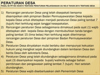 24
PERATURAN DESAPERATURAN DESA
PASAL 84 PP NO 43/2014 TENTANG PERATURAN PELAKSANAAN UU NO.6 TAHUN 2014 TENTANG DESAPASAL 84 PP NO 43/2014 TENTANG PERATURAN PELAKSANAAN UU NO.6 TAHUN 2014 TENTANG DESA
PERATURAN DESAPERATURAN DESA
PASAL 84 PP NO 43/2014 TENTANG PERATURAN PELAKSANAAN UU NO.6 TAHUN 2014 TENTANG DESAPASAL 84 PP NO 43/2014 TENTANG PERATURAN PELAKSANAAN UU NO.6 TAHUN 2014 TENTANG DESA
1) Rancangan peraturan Desa yang telah disepakati bersama
disampaikan oleh pimpinan Badan Permusyawaratan Desa kepada
kepala Desa untuk ditetapkan menjadi peraturan Desa paling lambat 7
(tujuh) Hari terhitung sejak tanggal kesepakatan.
2) Rancangan peraturan Desa sebagaimana dimaksud pada ayat (1) wajib
ditetapkan oleh kepala Desa dengan membubuhkan tanda tangan
paling lambat 15 (lima belas) Hari terhitung sejak diterimanya
rancangan peraturan Desa dari pimpinan Badan Permusyawaratan
Desa.
3) Peraturan Desa dinyatakan mulai berlaku dan mempunyai kekuatan
hukum yang mengikat sejak diundangkan dalam lembaran Desa dan
berita Desa oleh sekretaris Desa.
4) Peraturan Desa yang telah diundangkan sebagaimana dimaksud pada
ayat (3) disampaikan kepada bupati/walikota sebagai bahan
pembinaan dan pengawasan paling lambat 7 (tujuh) Hari setelah
diundangkan.
5) Peraturan Desa wajib disebarluaskan oleh Pemerintah Desa
 