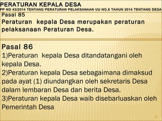 25
PERATURAN KEPALA DESAPERATURAN KEPALA DESA
PP NO 43/2014 TENTANG PERATURAN PELAKSANAAN UU NO.6 TAHUN 2014 TENTANG DESAPP NO 43/2014 TENTANG PERATURAN PELAKSANAAN UU NO.6 TAHUN 2014 TENTANG DESA
PERATURAN KEPALA DESAPERATURAN KEPALA DESA
PP NO 43/2014 TENTANG PERATURAN PELAKSANAAN UU NO.6 TAHUN 2014 TENTANG DESAPP NO 43/2014 TENTANG PERATURAN PELAKSANAAN UU NO.6 TAHUN 2014 TENTANG DESA
Pasal 85
Peraturan kepala Desa merupakan peraturan
pelaksanaan Peraturan Desa.
Pasal 86
1)Peraturan kepala Desa ditandatangani oleh
kepala Desa.
2)Peraturan kepala Desa sebagaimana dimaksud
pada ayat (1) diundangkan oleh sekretaris Desa
dalam lembaran Desa dan berita Desa.
3)Peraturan kepala Desa waib disebarluaskan oleh
Pemerintah Desa
 