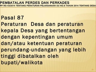 26
PEMBATALAN PERDES DAN PERKADESPEMBATALAN PERDES DAN PERKADES
PP NO 43/2014 TENTANG PERATURAN PELAKSANAAN UU NO.6 TAHUN 2014 TENTANG DESAPP NO 43/2014 TENTANG PERATURAN PELAKSANAAN UU NO.6 TAHUN 2014 TENTANG DESA
PEMBATALAN PERDES DAN PERKADESPEMBATALAN PERDES DAN PERKADES
PP NO 43/2014 TENTANG PERATURAN PELAKSANAAN UU NO.6 TAHUN 2014 TENTANG DESAPP NO 43/2014 TENTANG PERATURAN PELAKSANAAN UU NO.6 TAHUN 2014 TENTANG DESA
Pasal 87
Peraturan Desa dan peraturan
kepala Desa yang bertentangan
dengan kepentingan umum
dan/atau ketentuan peraturan
perundang-undangan yang lebih
tinggi dibatalkan oleh
bupati/walikota
 