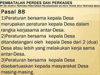 27
PEMBATALAN PERDES DAN PERKADESPEMBATALAN PERDES DAN PERKADES
PP NO 43/2014 TENTANG PERATURAN PELAKSANAAN UU NO.6 TAHUN 2014 TENTANG DESAPP NO 43/2014 TENTANG PERATURAN PELAKSANAAN UU NO.6 TAHUN 2014 TENTANG DESA
PEMBATALAN PERDES DAN PERKADESPEMBATALAN PERDES DAN PERKADES
PP NO 43/2014 TENTANG PERATURAN PELAKSANAAN UU NO.6 TAHUN 2014 TENTANG DESAPP NO 43/2014 TENTANG PERATURAN PELAKSANAAN UU NO.6 TAHUN 2014 TENTANG DESA
Pasal 88
1)Peraturan bersama kepala Desa
merupakan peraturan kepala Desa dalam
rangka kerjasama antar-Desa.
2)Peraturan bersama kepala Desa
ditandatangani oleh kepala Desa dari 2 (dua)
Desa atau lebih yang melakukan kerja sama
antar-Desa.
3)Peraturan bersama kepala Desa
disebarluaskan kepada masyarakat Desa
masing-masing.
 