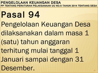 28
PENGELOLAAN KEUANGAN DESAPENGELOLAAN KEUANGAN DESA
PP TENTANG PERATURAN PELAKSANAAN UU NO.6 TAHUN 2014 TENTANG DESAPP TENTANG PERATURAN PELAKSANAAN UU NO.6 TAHUN 2014 TENTANG DESA
PENGELOLAAN KEUANGAN DESAPENGELOLAAN KEUANGAN DESA
PP TENTANG PERATURAN PELAKSANAAN UU NO.6 TAHUN 2014 TENTANG DESAPP TENTANG PERATURAN PELAKSANAAN UU NO.6 TAHUN 2014 TENTANG DESA
Pasal 94
Pengelolaan Keuangan Desa
dilaksanakan dalam masa 1
(satu) tahun anggaran
terhitung mulai tanggal 1
Januari sampai dengan 31
Desember.
 