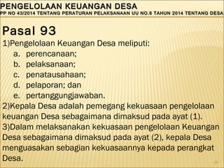 29
PENGELOLAAN KEUANGAN DESAPENGELOLAAN KEUANGAN DESA
PP NO 43/2014 TENTANG PERATURAN PELAKSANAAN UU NO.6 TAHUN 2014 TENTANG DESAPP NO 43/2014 TENTANG PERATURAN PELAKSANAAN UU NO.6 TAHUN 2014 TENTANG DESA
PENGELOLAAN KEUANGAN DESAPENGELOLAAN KEUANGAN DESA
PP NO 43/2014 TENTANG PERATURAN PELAKSANAAN UU NO.6 TAHUN 2014 TENTANG DESAPP NO 43/2014 TENTANG PERATURAN PELAKSANAAN UU NO.6 TAHUN 2014 TENTANG DESA
Pasal 93
1)Pengelolaan Keuangan Desa meliputi:
a. perencanaan;
b. pelaksanaan;
c. penatausahaan;
d. pelaporan; dan
e. pertanggungjawaban.
2)Kepala Desa adalah pemegang kekuasaan pengelolaan
keuangan Desa sebagaimana dimaksud pada ayat (1).
3)Dalam melaksanakan kekuasaan pengelolaan Keuangan
Desa sebagaimana dimaksud pada ayat (2), kepala Desa
menguasakan sebagian kekuasaannya kepada perangkat
Desa.
 
