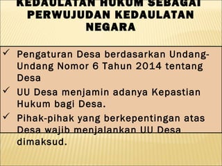  Pengaturan Desa berdasarkan Undang-
Undang Nomor 6 Tahun 2014 tentang
Desa
 UU Desa menjamin adanya Kepastian
Hukum bagi Desa.
 Pihak-pihak yang berkepentingan atas
Desa wajib menjalankan UU Desa
dimaksud.
KEDAULATAN HUKUM SEBAGAI
PERWUJUDAN KEDAULATAN
NEGARA
 