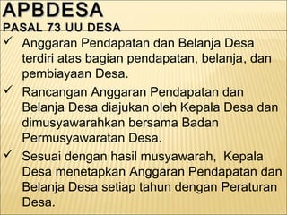 APBDESAAPBDESA
PASAL 73 UU DESAPASAL 73 UU DESA
APBDESAAPBDESA
PASAL 73 UU DESAPASAL 73 UU DESA
 Anggaran Pendapatan dan Belanja Desa
terdiri atas bagian pendapatan, belanja, dan
pembiayaan Desa.
 Rancangan Anggaran Pendapatan dan
Belanja Desa diajukan oleh Kepala Desa dan
dimusyawarahkan bersama Badan
Permusyawaratan Desa.
 Sesuai dengan hasil musyawarah, Kepala
Desa menetapkan Anggaran Pendapatan dan
Belanja Desa setiap tahun dengan Peraturan
Desa.
 