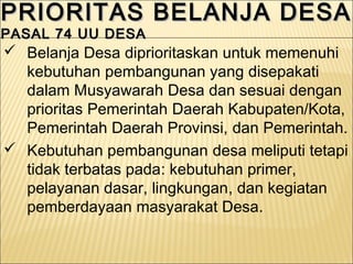 PRIORITAS BELANJA DESAPRIORITAS BELANJA DESA
PASAL 74 UU DESAPASAL 74 UU DESA
PRIORITAS BELANJA DESAPRIORITAS BELANJA DESA
PASAL 74 UU DESAPASAL 74 UU DESA
 Belanja Desa diprioritaskan untuk memenuhi
kebutuhan pembangunan yang disepakati
dalam Musyawarah Desa dan sesuai dengan
prioritas Pemerintah Daerah Kabupaten/Kota,
Pemerintah Daerah Provinsi, dan Pemerintah.
 Kebutuhan pembangunan desa meliputi tetapi
tidak terbatas pada: kebutuhan primer,
pelayanan dasar, lingkungan, dan kegiatan
pemberdayaan masyarakat Desa.
 